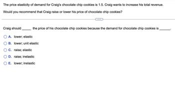 The price elasticity of demand for Craig's chocolate chip cookies is 1.5. Craig wants to increase his total revenue.
Would you recommend that Craig raise or lower his price of chocolate chip cookies?
Craig should
the price of his chocolate chip cookies because the demand for chocolate chip cookies is
A. lower; elastic
B. lower; unit elastic
C. raise; elastic
D. raise; inelastic
E. lower; inelastic