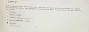 QUESTION 1
In the neoclassical model, if the economy starts out on the LRAS (Long Run Aggregate Supply curve), with GDP
equal to potential GDP, but then aggregate demand shifts to the left for any reason, what effect will this have in
the long run?
O a. Inflation
O b. Higher real GDP
Oc. Deflation and lower real GDP
O d. Inflation and higher real GDP
e. Deflation
O f. Lower real GDP