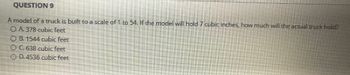 QUESTION 9
A model of a truck is built to a scale of 1 to 54. If the model will hold 7 cubic inches, how much will the actual truck hold?
OA. 378 cubic feet
OB. 1544 cubic feet
O C. 638 cubic feet
OD. 4536 cubic feet