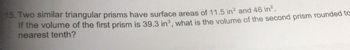 15. Two similar triangular prisms have surface areas of 11.5 in² and 46 in².
If the volume of the first prism is 39.3 in³, what is the volume of the second prism rounded to
nearest tenth?