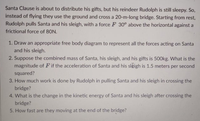 Santa Clause is about to distribute his gifts, but his reindeer Rudolph is still sleepy. So,
instead of flying they use the ground and cross a 20-m-long bridge. Starting from rest,
Rudolph pulls Santa and his sleigh, with a force F 30° above the horizontal against a
frictional force of 80N.
1. Draw an appropriate free body diagram to represent all the forces acting on Santa
and his sleigh.
2. Suppose the combined mass of Santa, his sleigh, and his gifts is 500kg. What is the
magnitude of Fif the acceleration of Santa and his sleigh is 1.5 meters per second
squared?
3. How much work is done by Rudolph in pulling Santa and his sleigh in crossing the
bridge?
4. What is the change in the kinetic energy of Santa and his sleigh after crossing the
bridge?
5. How fast are they moving at the end of the bridge?
