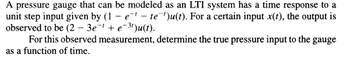 A pressure gauge that can be modeled as an LTI system has a time response to a
unit step input given by (1-e¹te¹)u(t). For a certain input x(t), the output is
observed to be (2-3e-¹ + e-³¹)u(t).
For this observed measurement, determine the true pressure input to the gauge
as a function of time.