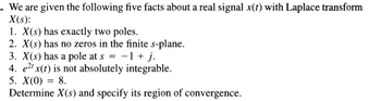 We are given the following five facts about a real signal \( x(t) \) with Laplace transform \( X(s) \):

1. \( X(s) \) has exactly two poles.
2. \( X(s) \) has no zeros in the finite s-plane.
3. \( X(s) \) has a pole at \( s = -1 + j \).
4. \( e^{2t} x(t) \) is not absolutely integrable.
5. \( X(0) = 8 \).

Determine \( X(s) \) and specify its region of convergence.