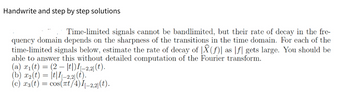 **Handwrite and Step-by-Step Solutions**

---

**Explanation of the Problem:**

Time-limited signals cannot be bandlimited, but their rate of decay in the frequency domain depends on the sharpness of the transitions in the time domain. For each of the given time-limited signals, we will estimate the rate of decay of \(|\hat{X}(f)|\) as \(|f|\) becomes large. This can be answered without detailed computation of the Fourier transform.

---

**Given Time-Limited Signals:**

(a) \( x_1(t) = (2 - |t|)[I_{[-2,2]}(t)] \).

(b) \( x_2(t) = |t|[I_{[-2,2]}(t)] \).

(c) \( x_3(t) = \cos(\pi t / 4)[I_{[-2,2]}(t)] \).

---

**Method to Estimate Decay Rate:**

- **Understanding the Time-Domain Characteristics:**
  - The smoothness and continuity of the time-domain signal influence how rapidly its Fourier transform decays.
  - Discontinuities or sharp transitions in the time domain will contribute to slower decay in the frequency domain.

**Analysis:**

(a) **Signal \( x_1(t) \):**

- **Form:**
  - Linear piecewise function on the interval \([-2, 2]\).
  - Signal transitions smoothly (linear decay towards zero at the edges).

- **Decay Rate:**
  - The linear transitions suggest a faster decay rate as smooth changes typically yield a decay rate proportional to \(1/|f|^3\).

(b) **Signal \( x_2(t) \):**

- **Form:**
  - Absolute value function peaks at the edges.
  - Sharp transition at \(t = 0\).

- **Decay Rate:**
  - This sharp transition implies the decay rate is less rapid than for \(x_1(t)\), potentially \(1/|f|^2\).

(c) **Signal \( x_3(t) \):**

- **Form:**
  - Cosine function modulated within \([-2, 2]\).
  - Oscillatory behavior within the interval.

- **Decay Rate:**
  - Oscillations generally slow the decay rate compared to non-oscillatory signals. However, due to the cutoff outside \([-2,