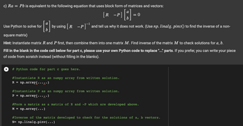 c) Ra = Pb is equivalent to the following equation that uses block form of matrices and vectors:
[R
-P][1] = 0
by using [R -P]¹ and tell us why it does not work. (Use np. linalg. pinv() to find the inverse of a non-
Use Python to solve for
square matrix)
Hint: Instantiate matrix R and P first, then combine them into one matrix M. Find inverse of the matrix M to check solutions for a, b.
Fill in the blank in the code cell below for part c, please use your own Python code to replace "..." parts. If you prefer, you can write your piece
of code from scratch instead (without filling in the blanks).
# Python code for part c goes here.
#Instantiate R as an numpy array from written solution.
R = np.array(.....)
#Instantiate P as an numpy array from written solution.
P = np.array(.....)
#Form a matrix as a matrix of R and -P which are developed above.
M = np.array(...)
#Inverse of the matrix developed to check for the solutions of a, b vectors.
N= np.linalg.pinv(...)