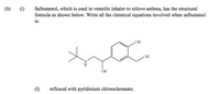 Salbutamol, which is used in ventolin inhaler to relieve asthma, has the structural
formula as shown below. Write all the chemical equations involved when salbutamol
is:
(b)
(i)
HO
OH
N.
H.
OH
(I)
refluxed with pyridinium chlorochromate.
