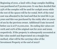 Beginning of 2021, a land with a huge complex building
was purchased at P 50,000,000. It was then decided that
25% of the complex will be used for cockpit arena while
the rest of the spaces will be for rental. 80% of the total
cost was allocated to the land and that its total life is 50
years
and this was purchased by the entity after 20 years
of use by the previous owner. Additional Costs incurred
before use is at P 10,000,000. Its ending fair values are
110% and 112% of the original cost for 2021 and 2022,
respectively. If the property is subsequently accounted at
fair value model and depreciated on a straight line
method, what will be the carrying value of the
Investment Property at the end of 2022?
