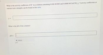 What is the activity coefficient of H* in a solution containing 0.026 M HCI and 0.0080 M Ca(CIO)₂? Activity coefficients at
various ionic strengths can be found in this table.
Y =
What is the pH of this solution?
pH =
TOOLS
*10*