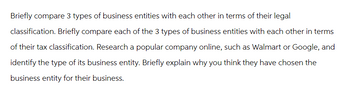 Briefly compare 3 types of business entities with each other in terms of their legal
classification. Briefly compare each of the 3 types of business entities with each other in terms
of their tax classification. Research a popular company online, such as Walmart or Google, and
identify the type of its business entity. Briefly explain why you think they have chosen the
business entity for their business.