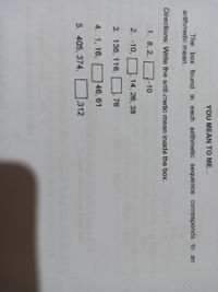 YOU MEAN TO ME...
The box found in each arithmetic sequence corresponds to an
arithmetic mean.
Directions: Write the arith.metic mean inside the box.
1. 8, 2,
-10
2. -10,
14, 26, 38
3. 136, 116,
76
4. 1, 16,
46, 61
5. 405, 374,
,312
