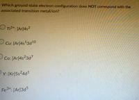 Which ground state electron configuration does NOT correspond with the
associated transition metal/ion?
O T₁²+: [Ar]4s²
O
Cu: [Ar]4s¹3d10
Co: [Ar]4s23d7
Y: [Kr]5s24d¹
Fe³+: [Ar]3d5