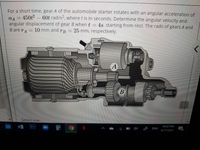 For a short time, gear A of the automobile starter rotates with an angular acceleration of
450t2-60t rad/s2, where t is in seconds. Determine the angular velocity and
angular displacement of gear B when t
B are rA
%3D
4s, starting from rest. The radii of gears A and
10 mm and
TB
25 mm, respectively.
A
B
Select one:
Ps
10:03 PM
ENG
4/17/2021
19
