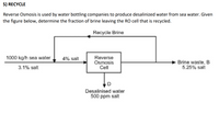 5) RECYCLE
Reverse Osmosis is used by water bottling companies to produce desalinized water from sea water. Given
the figure below, determine the fraction of brine leaving the RO cell that is recycled.
Recycle Brine
1000 kg/h sea water,
4% salt
Reverse
Osmosis
Cell
Brine waste, B
5.25% salt
3.1% salt
Desalinised water
500 ppm salt
