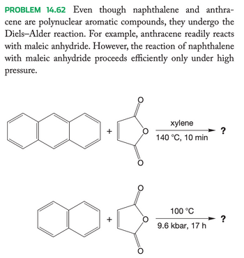 PROBLEM 14.62 Even though naphthalene and anthra-
cene are polynuclear aromatic compounds, they undergo the
Diels-Alder reaction. For example, anthracene readily reacts
with maleic anhydride. However, the reaction of naphthalene
with maleic anhydride proceeds efficiently only under high
pressure.
+
+
O
xylene
140 °C, 10 min
100 °C
9.6 kbar, 17 h
?