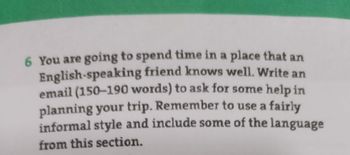 6 You are going to spend time in a place that an
English-speaking friend knows well. Write an
email (150-190 words) to ask for some help in
planning your trip. Remember to use a fairly
informal style and include some of the language
from this section.