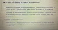 Which of the following represents an experiment?
O Two groups of participants (those who are left-handed and those who are right-handed) are
asked to perform a speeded cognitive task to compare performance for the two groups.
Participants are randomly assigned to conditions where a cognitive task is given with speeded
or non-speeded instructions to determine if there is an effect of instruction type of task
performance.
O none of the options are correct
O Participants take a handedness questionnaire with score indicating the degree of right- and
left-handedness to look for a relationship between handedness score and time to complete a
cognitive task

