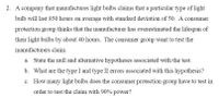 2. A company that manufactures light bulbs claims that a particular type of light
bulb will last 850 hours on average with standard deviation of 50. A consumer
protection group thinks that the manufacturer has overestimated the lifespan of
their light bulbs by about 40 hours. The consumer group want to test the
manufacturers claim.
a. State the null and alternative hypotheses associated with the test.
b. What are the type I and type II errors associated with this hypothesis?
c. How many light bulbs does the consumer protection group have to test in
order to test the claim with 90% power?
