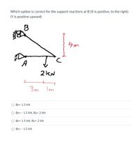 Which option is correct for the support reactions at B (X is positive, to the right)
(Y is positive upward)
B
4m
A
2kN
3m
Im
Bx= 1.5 kN
Bx= - 1.5 kN, By= 2 kN
Bx= 1.5 kN, By= 2 kN
Bx= - 1.5 kN
