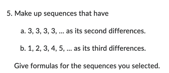5. Make up sequences that have
a. 3, 3, 3, 3, ... as its second differences.
b. 1, 2, 3, 4, 5, ... as its third differences.
Give formulas for the sequences you selected.