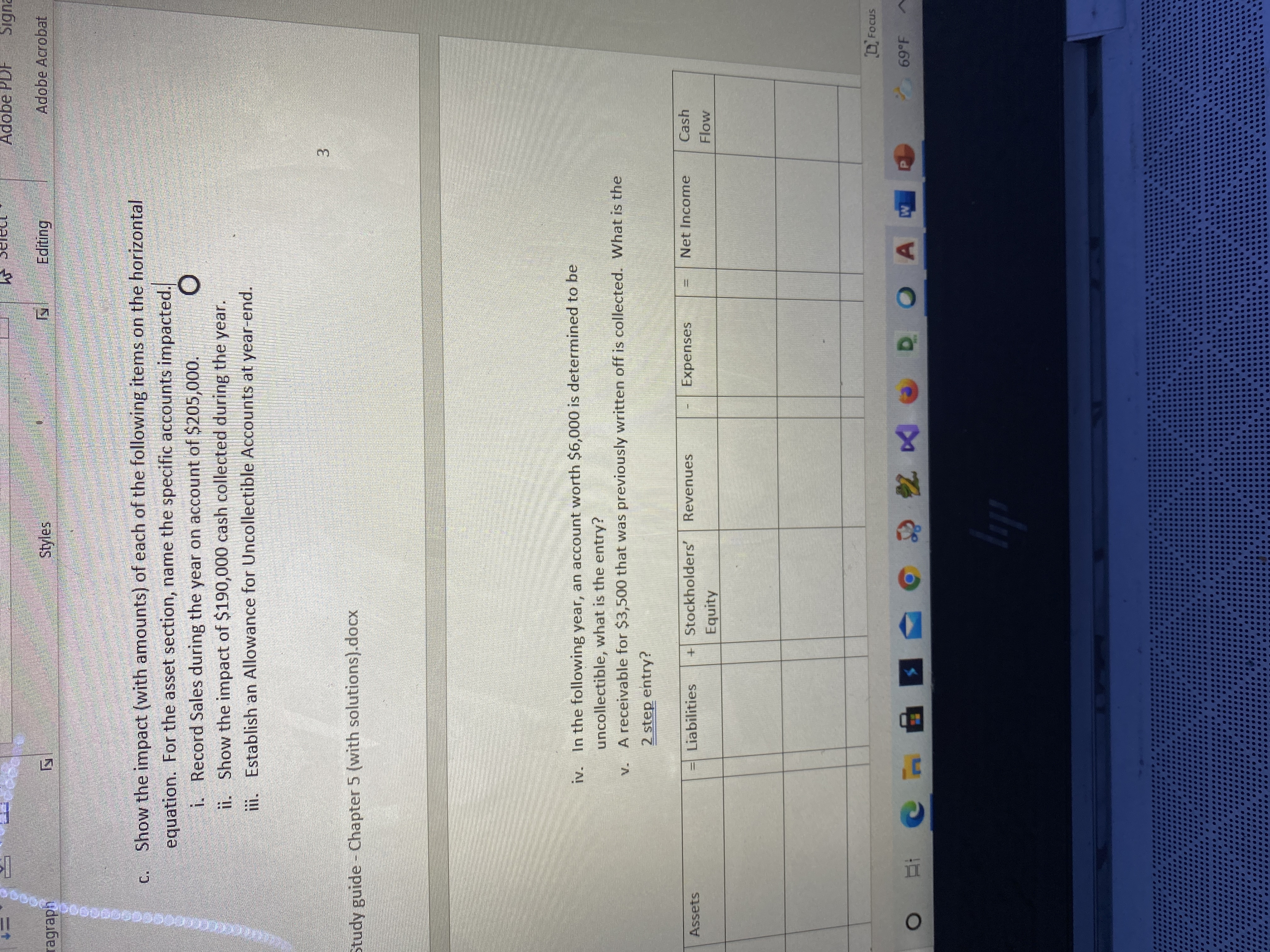 3.
Adobe PDF
Signa
ragraph
Styles
Editing
Adobe Acrobat
c. Show the impact (with amounts) of each of the following items on the horizontal
equation. For the asset section, name the specific accounts impacted.
Record Sales during the year on account of $205,000.
ii. Show the impact of $190,000 cash collected during the year.
!!
ii. Establish an Allowance for Uncollectible Accounts at year-end.
Study guide - Chapter 5 (with solutions).docx
iv. In the following year, an account worth $6,000 is determined to be
uncollectible, what is the entry?
v. A receivable for $3,500 that was previously written off is collected. What is the
2 step entry?
Assets
Liabilities
+Stockholders'
Revenues
Expenses
Net Income
Cash
Equity
D Focus
