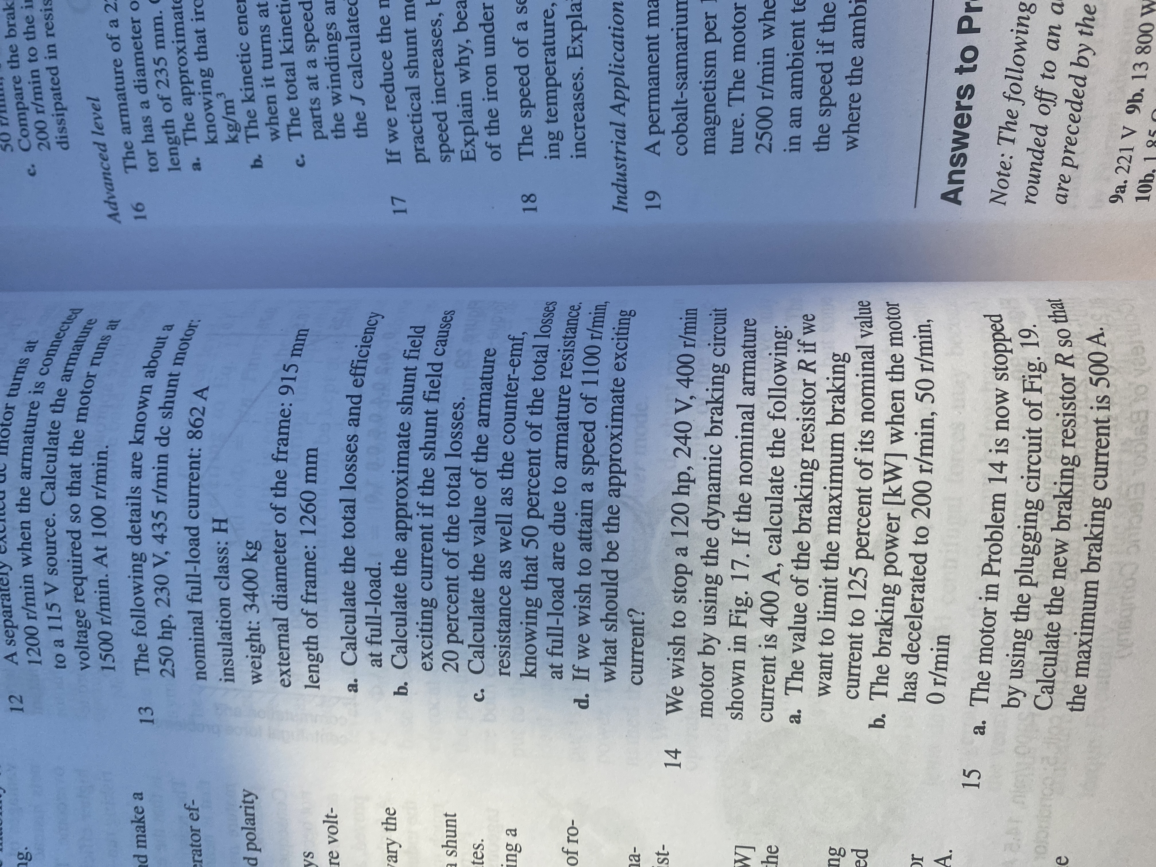 12 A separatel
otor turns at
ng.
c. Compare the brak
200 r/min to the in
voltage required
1500 r/min. At 100 r/min.
dissipated in resis
16 The armature of a 2:
tor has a diameter o
length of 235 mm. C
a. The approximate
knowing that irc
kg/m³
b. The kinetic ener
when it turns at
Advanced level
nd make a
erator ef-
insulation class: H
d polarity
weight: 3400 kg
external diameter of the frame: 915 m
c. The total kineti
parts at a speed
the windings an
the J calculated
length of frame: 1260 mm
re volt-
. Calculate the total losses and efficiency
at full-load.
ary the
exciting current if the shunt field canse
20 percent of the total losses.
c. Calculate the value of the armature
resistance as well as the counter-emf.
17 If we reduce the n
practical shunt me
speed increases, b
Explain why, bea
of the iron under
a shunt
tes.
ing a
18 The speed of a se
ing temperature,
increases. Expla
of ro-
d. If we wish to attain a speed of 1100 r/min
what should be the approximate exciting
na-
current?
Industrial Application
14 We wish to stop a 120 hp, 240 V, 400 r/min
A permanent ma
cobalt-samarium
motor by using the dynamic braking circuit
shown in Fig. 17. If the nominal armature
current is 400 A, calculate the following:
a. The value of the braking resistor R if we
want to limit the maximum braking
[M
che
magnetism per I
ture. The motor
2500 r/min whe
in an ambient te
the speed if the
where the ambi
current to 125 percent of its nominal value
pa
has decelerated to 200 r/min, 50 r/min,
0 r/min
IC
A.
15 a. The motor in Problem 14 is now stopped
Answers to Pr
Calculate the new braking resistor R so
the maximum braking current is 500 A.
Note: The following
rounded off to an a
are preceded by the
1S
9a. 221 V 9b. 13 800 W
10b. 1 85 O
