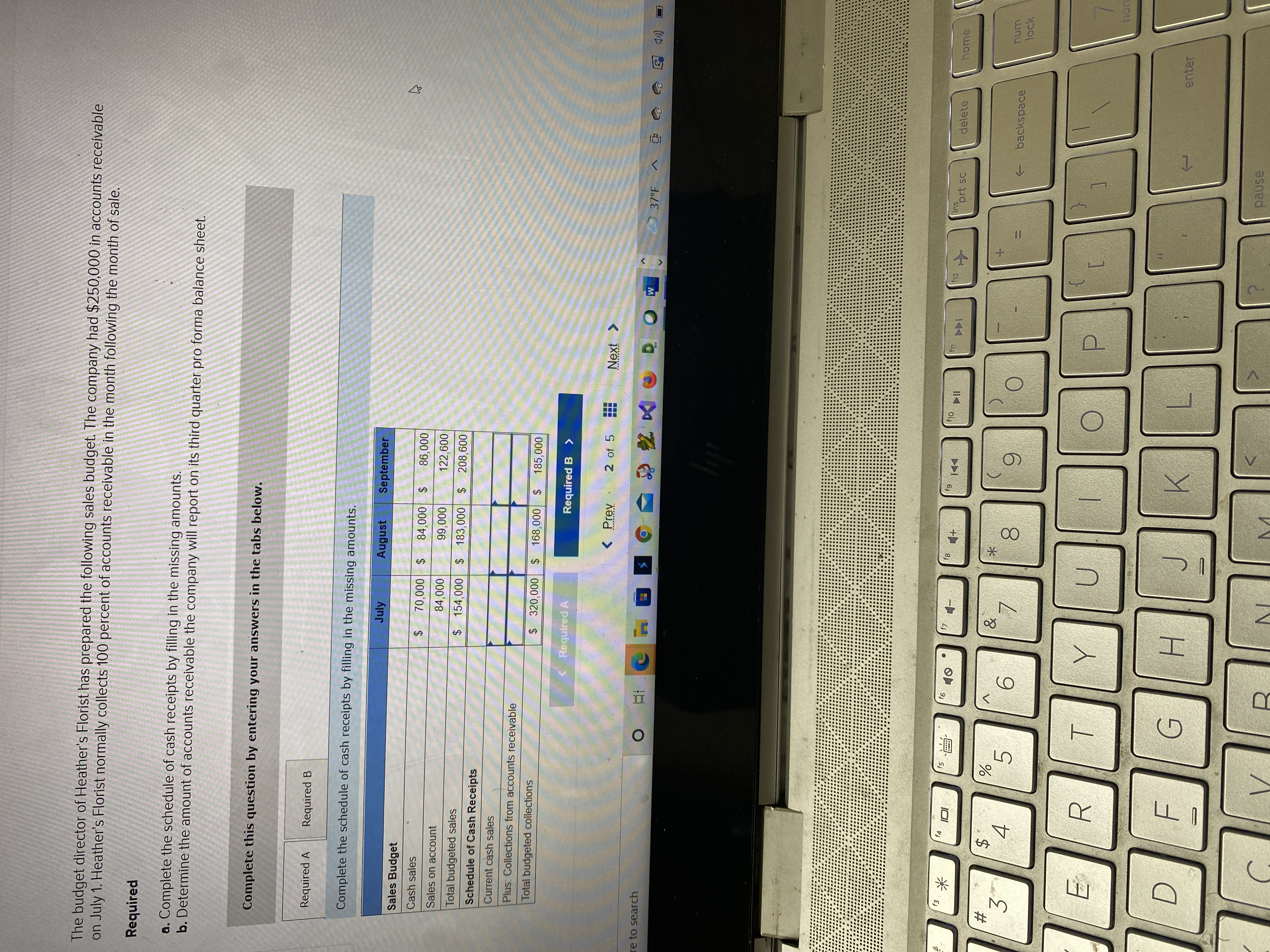 (過)
11
%24
00
关
%24
%24
%23
The budget director of Heather's Florist has prepared the following sales budget. The company had $250,000 in accounts receivable
on July 1. Heather's Florist normally collects 100 percent of accounts receivable in the month following the month of sale.
Required
a. Complete the schedule of cash receipts by filling in the missing amounts.
b. Determine the amount of accounts receivable the company will report on its third quarter pro forma balance sheet.
Complete this question by entering your answers in the tabs below.
Required A
Required B
Complete the schedule of cash receipts by filling in the missing amounts.
July
August
September
Sales Budget
$ 000৮৪
122,600
Cash sales
86,000
$ 000'0
0000
$154,000 $ 183,000
Sales on account
0000
Total budgeted sales
208,600
2$
Schedule of Cash Receipts
Current cash sales
Plus: Collections from accounts receivable
Total budgeted collections
$ 320,000 $ 168,000
$4
185,000
( Required A
Required B >
<Prev
2 of 5
Next >
37°F
re to search
(
f10
f12
ins
prt sc
delete
home
f4
81
#
3'
num
->
backspace
lock
9.
6.
4.
5.
8.
日
enter
H.
pause
