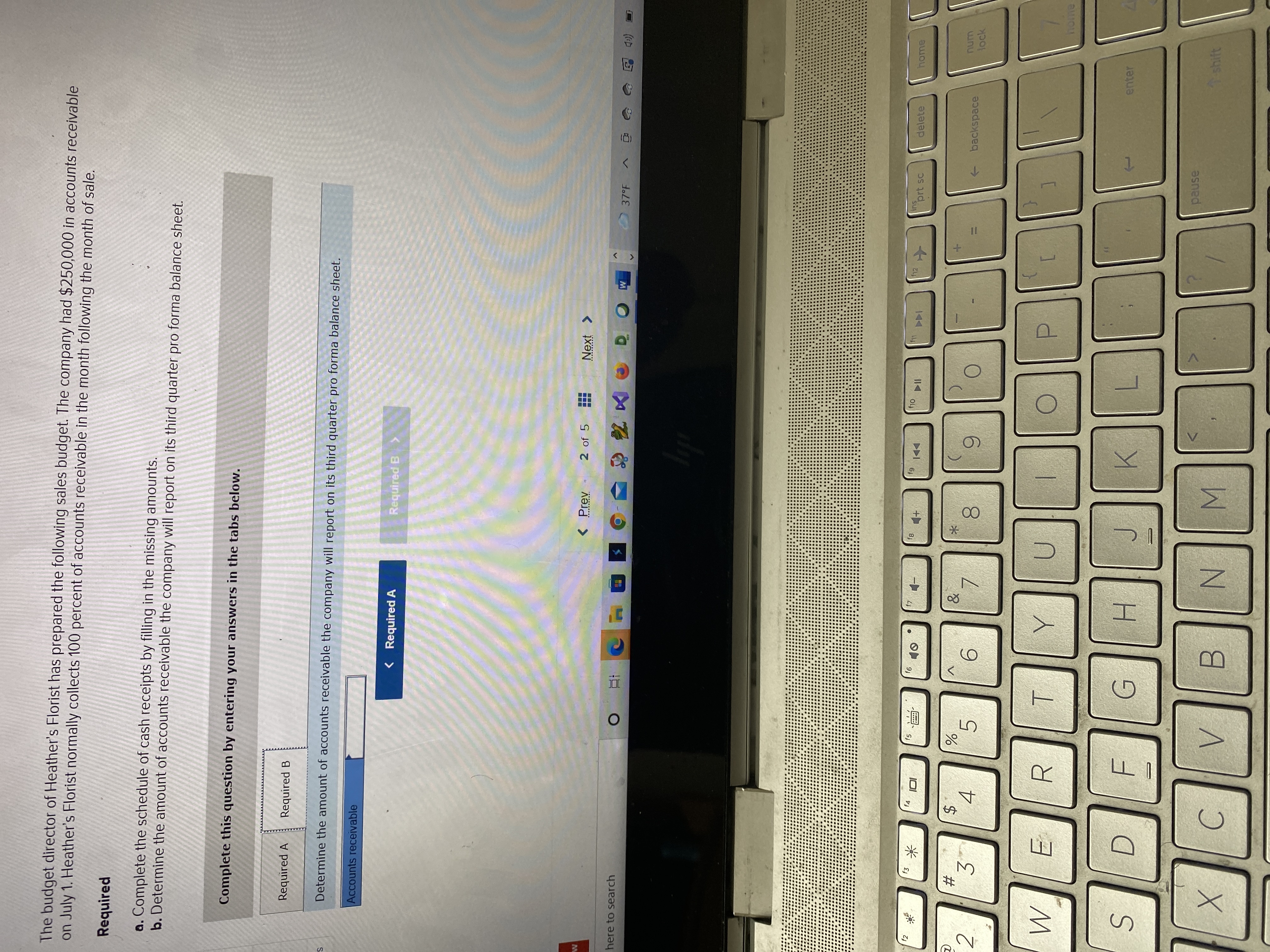 (8)
00
23
The budget director of Heather's Florist has prepared the following sales budget. The company had $250,000 in accounts receivable
on July 1. Heather's Florist normally collects 100 percent of accounts receivable in the month following the month of sale.
Required
a. Complete the schedule of cash receipts by filling in the missing amounts.
b. Determine the amount of accounts receivable the company will report on its third quarter pro forma balance sheet.
Complete this question by entering your answers in the tabs below.
Required A
Required B
Determine the amount of accounts receivable the company will report on its third quarter pro forma balance sheet.
Accounts receivable
< Required A
Required B>
< Prev
2 of 5
here to search
(eD 回
12
ins
prt sc
delete
home
f2
f4
f5
61
►DI
中
米
$4
4
num
2.
+ backspace
lock
5.
9.
3.
R.
ヨ
home
enter
H.
K.
pause
shift
C.
N.
