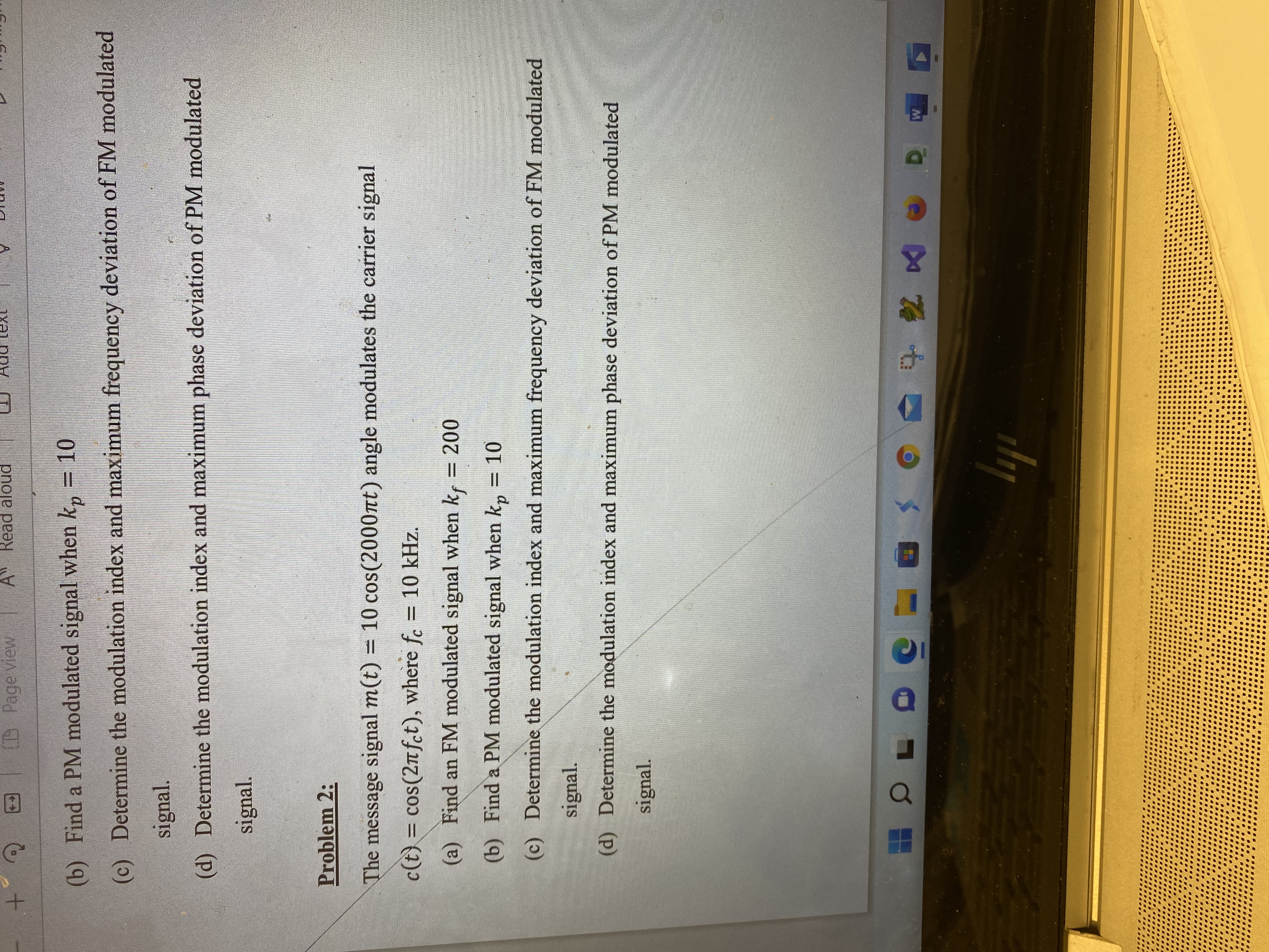 D Page view
A Read aloud
(b) Find a PM modulated signal when k, = 10
(c) Determine the modulation index and maximum frequency deviation of FM modulated
signal.
(d) Determine the modulation index and maximum phase deviation of PM modulated
signal.
Problem 2:
The message signal m(t) = 10 cos(2000nt) angle modulates the carrier signal
c(t) = cos(2nfct), where f. = 10 kHz.
%D
(a) Find an FM modulated signal when k, = 200
(b) Find a PM modulated signal when k, = 10
(c) Determine the modulation index and maximum frequency deviation of FM modulated
signal.
(d) Determine the modulation index and maximum phase deviation of PM modulated
signal.

