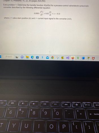 -
Chapter 10, Problems: 15, 22, 26 (pages 254-255)
Extra problem 1: Determine the transfer function X(s)/(s) for a process-control valve/electro-pneumatic
converter described by the following differential equation:
T
dx
d²x
dt²
+0.02 + x = 0.3i
dt
where x = valve stem position (in) and i= current input signal to the converter (mA).
O Search
16
^
10
6
Y
&
4-
7
C
18
*
0.0001
4+
8
(29
U 1
fg
(
9
O
f11
I
P
12
{
[
=
ins
prt sc
}
↓
L
dele
backs
