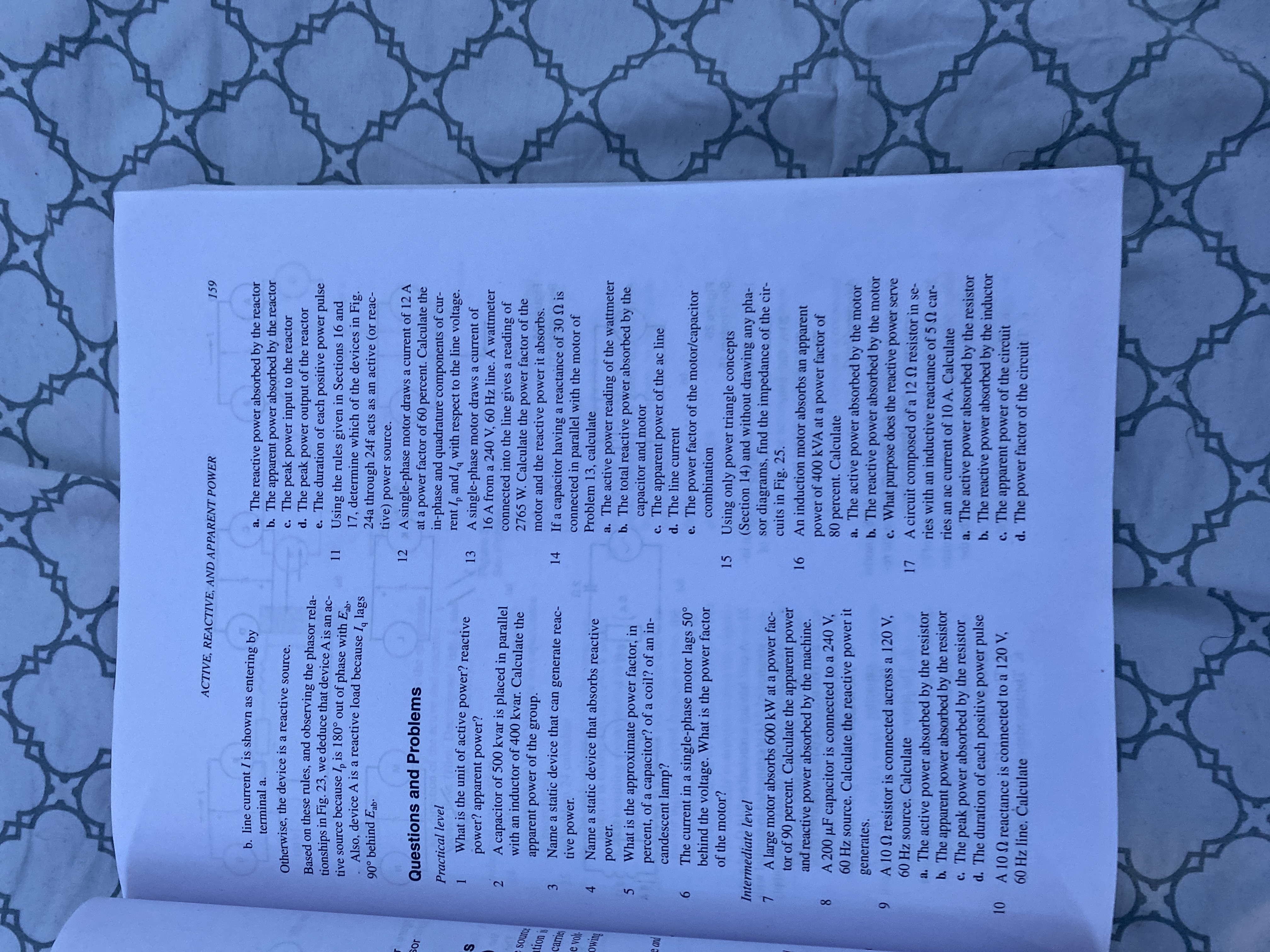 12
10
ACTIVE, REACTIVE, AND APPARENT POWER
159
b. line current I is shown as entering by
a. The reactive power absorbed by the reactor
b. The apparent power absorbed by the reactor
c. The peak power input to the reactor
d. The peak power output of the reactor
e. The duration of each positive power pulse
11 Using the rules given in Sections 16 and
17, determine which of the devices in Fig.
24a through 24f acts as an active (or reac-
tive) power source.
terminal a.
Otherwise, the device is a reactive source,
Based on these rules, and observing the phasor rela-
tionships in Fig. 23, we deduce that device A is an ac-
tive source because I, is 180° out of phase with E.
Also, device A is a reactive load because I, lags
90° behind Eab·
A single-phase motor draws a current of 12 A
at a power factor of 60 percent. Calculate the
in-phase and quadrature components of cur-
rent I, and I, with respect to the line voltage.
13 A single-phase motor draws a current of
16 A from a 240 V, 60 Hz line. A wattmeter
connected into the line gives a reading of
2765 W. Calculate the power factor of the
motor and the reactive power it absorbs.
14 If a capacitor having a reactance of 30N is
connected in parallel with the motor of
Problem 13, calculate
a. The active power reading of the wattmeter
b. The total reactive power absorbed by the
capacitor and motor
c. The apparent power of the ac line
d. The line current
e. The power factor of the motor/capacitor
Questions and Problems
Practical level
What is the unit of active power? reactive
power? apparent power?
A capacitor of 500 kvar is placed in parallel
2
with an inductor of 400 kvar. Calculate the
apparent power of the group.
Name a static device that can generate reac-
tive power.
tion is
3
carrie
e vol
Name a static device that absorbs reactive
4.
power.
What is the approximate power factor, in
percent, of a capacitor? of a coil? of an in-
candescent lamp?
6 The current in a single-phase motor lags 50°
behind the voltage. What is the power factor
combination
15 Using only power triangle concepts
(Section 14) and without drawing any pha-
sor diagrams, find the impedance of the cir-
cuits in Fig. 25.
An induction motor absorbs an apparent
power of 400 kVA at a power factor of
80 percent. Calculate
a. The active power absorbed by the motor
b. The reactive power absorbed by the motor
c. What purpose does the reactive power serve
of the motor?
Intermediate level
A large motor absorbs 600 kW at a power fac-
tor of 90 percent. Calculate the apparent power
and reactive power absorbed by the machine.
16
8.
A 200 µF capacitor is connected to a 240 V,
60 Hz source. Calculate the reactive power it
generates.
9 A 10 Q resistor is connected across a 120 V,
60 Hz source. Calculate
17 A circuit composed of a 12 Q resistor in se-
ries with an inductive reactance of 5 Q car-
a. The active power absorbed by the resistor
b. The apparent power absorbed by the resistor
c. The peak power absorbed by the resistor
d. The duration of each positive power pulse
ries an ac current of 10 A. Calculate
a. The active power absorbed by the resistor
b. The reactive power absorbed by the inductor
c. The apparent power of the circuit
d. The power factor of the circuit
A 10 reactance is connected to a 120 V,
60 Hz line. Calculate
