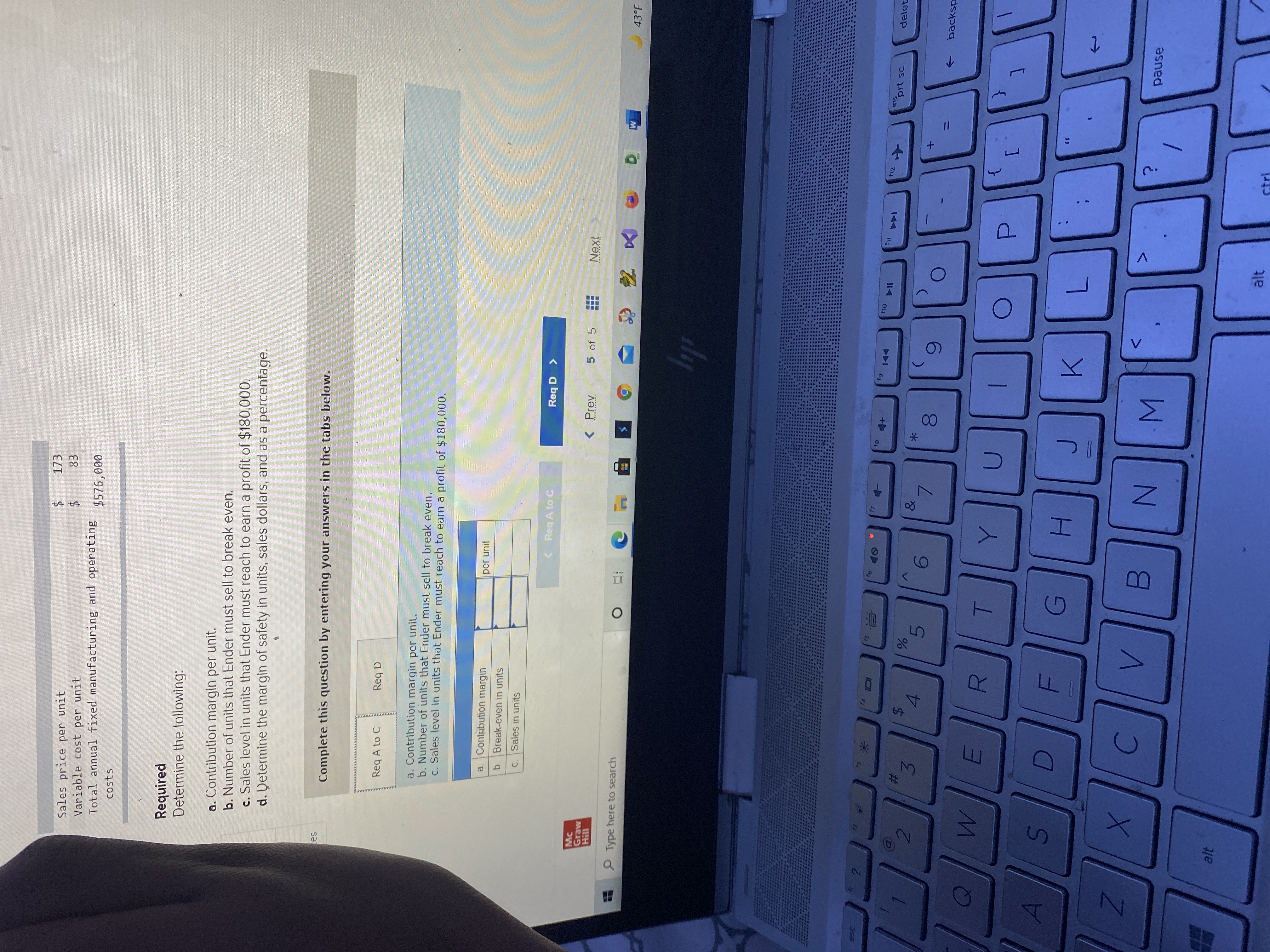 00
96
%24
%23
173
Sales price per unit
Variable cost per unit
Total annual fixed manufacturing and operating
$576,000
costs
Required
Determine the following:
a. Contribution margin per unit.
b. Number of units that Ender must sell to break even.
c. Sales level in units that Ender must reach to earn a profit of $180,000.
d. Determine the margin of safety in units, sales dollars, and as a percentage.
Complete this question by entering your answers in the tabs below.
Req A to C
Req D
a. Contribution margin per unit.
b. Number of units that Ender must sell to break even.
C. Sales level in units that Ender must reach to earn a profit of $180,000.
Contabution margin
a.
per unit
b. Break-even in units
C. Sales in units
< Req A to C
< a bəy
Mc
Graw
5 of 5
Next
11H
P Type here to search
43°F
M
米
f12
ins
prt sc
144
delet
2.
&
3.
4.
6.
->
backsp
R
U
33
6)
C.
pause
alt
ctri
