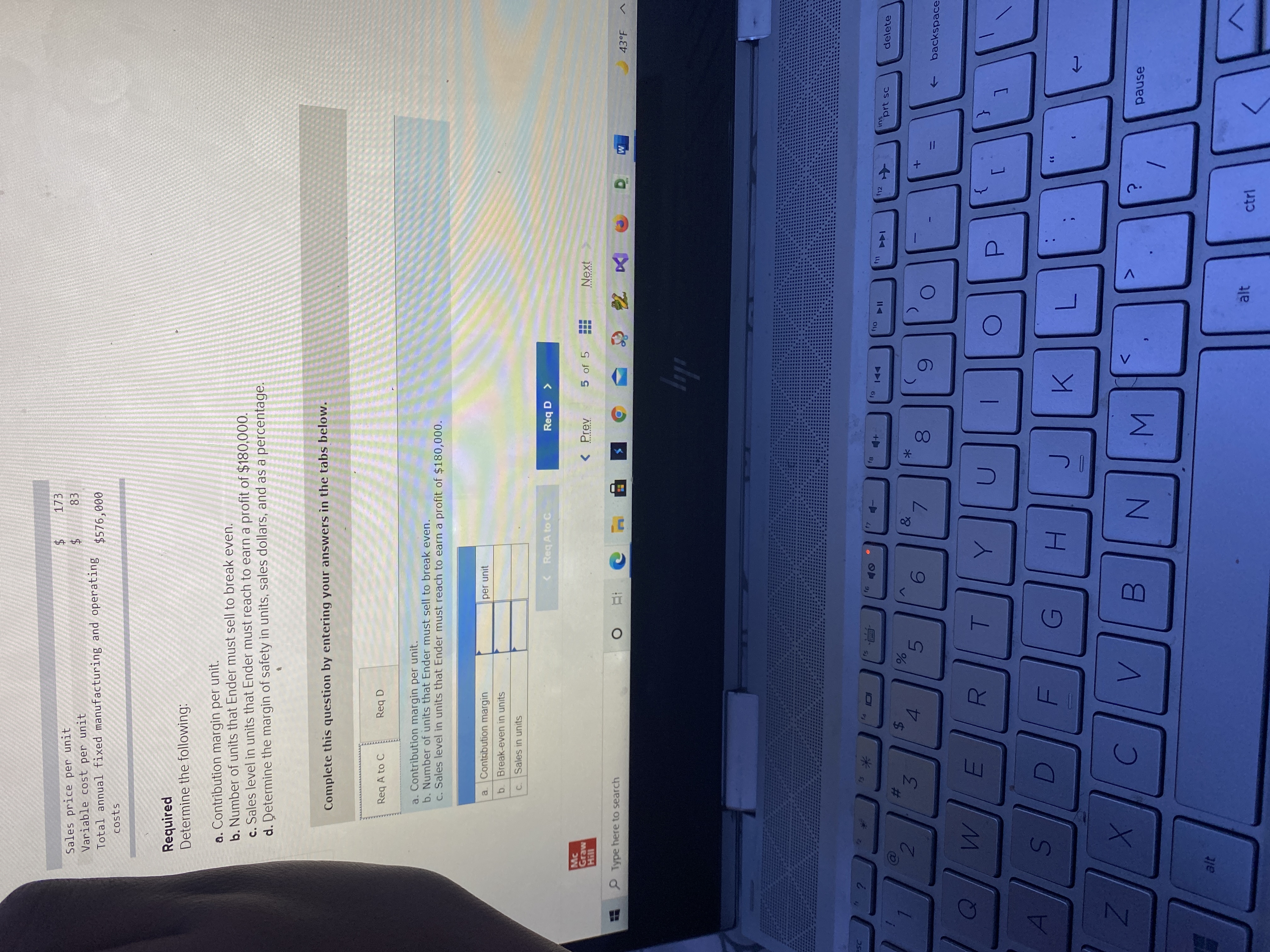 C.
Sales price per unit
Variable cost per unit
Total annual fixed manufacturing and operating
ELT
$576,000
costs
Required
Determine the following:
a. Contribution margin per unit.
b. Number of units that Ender must sell to break even.
c. Sales level in units that Ender must reach to earn a profit of $180,000.
d. Determine the margin of safety in units, sales dollars, and as a percentage.
Complete this question by entering your answers in the tabs below.
Req A to C
Req D
a. Contribution margin per unit.
b. Number of units that Ender must sell to break even.
c. Sales level in units that Ender must reach to earn a profit of $180,000.
a Contabution margin
per unit
b. Break-even in units
Sales in units
<Req A to C
Mc
Graw
Hill
< Prev
5 of 5
Type here to search
43°F
石
AS
US
61
F12
LLJ
ins
24
3.
144
prt sc
delete
2#3
&
*
6.
81
9.
backspace
->
{
G)
H.
pause
alt
alt
ctrl
