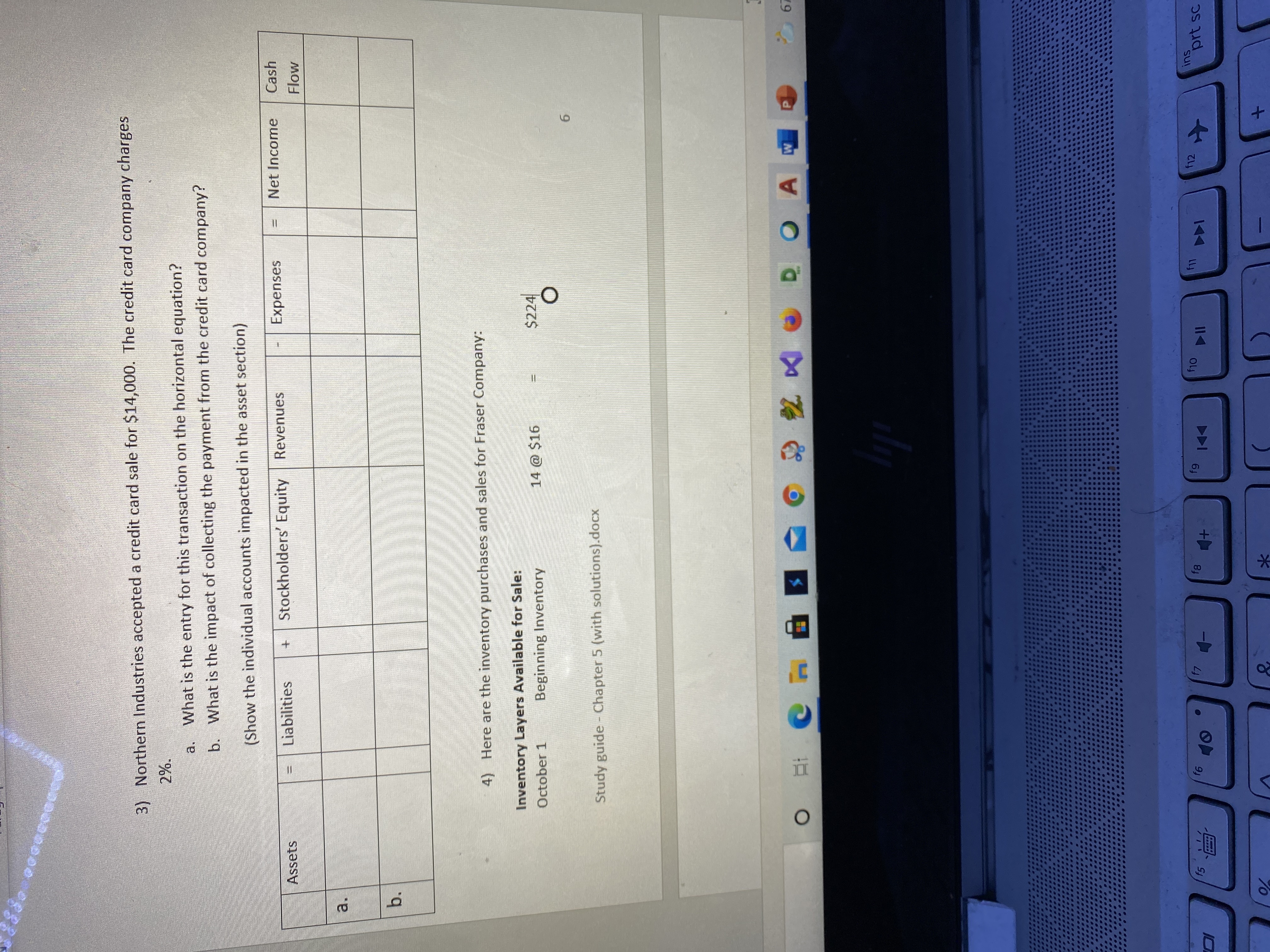 **Transcription for Educational Website:**

---

### Northern Industries Credit Card Sale Analysis

3) Northern Industries accepted a credit card sale for $14,000. The credit card company charges 2%.

- **a.** What is the entry for this transaction on the horizontal equation?
- **b.** What is the impact of collecting the payment from the credit card company?

(Show the individual accounts impacted in the asset section)

**Table for Transaction Analysis:**

| Assets | = | Liabilities | + | Stockholders’ Equity | Revenues | - | Expenses | = | Net Income | Cash Flow |
|--------|---|-------------|---|----------------------|----------|---|----------|---|------------|-----------|
| a.     |   |             |   |                      |          |   |          |   |            |           |
| b.     |   |             |   |                      |          |   |          |   |            |           |

---

### Inventory Purchases and Sales for Fraser Company

4) Here are the inventory purchases and sales for Fraser Company:

**Inventory Layers Available for Sale:**

- **October 1** - Beginning Inventory: \( 14 \, \text{units} \times \$16 \, \text{per unit} = \$224 \)

---

*(Document Name: Study Guide - Chapter 5 (with solutions).docx)*

