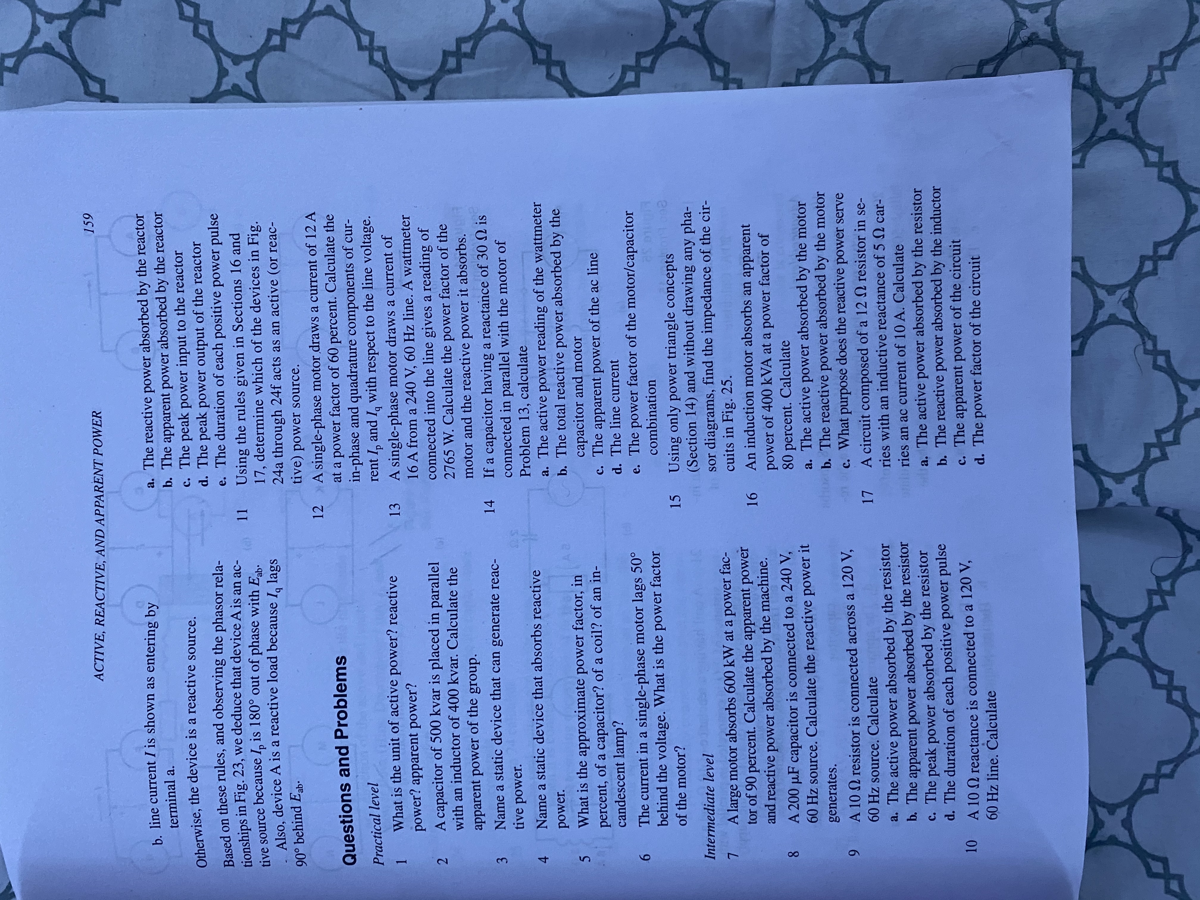 00
ACTIVE, REACTIVE, AND APPARENT POWER
159
b line current I is shown as entering by
a. The reactive power absorbed by the reactor
b. The apparent power absorbed by the reactor
c. The peak power input to the reactor
d. The peak power output of the reactor
e. The duration of each positive power pulse
terminal a.
Otherwise, the device is a reactive source.
Based on these rules, and observing the phasor rela-
tionships in Fig. 23, we deduce that device A is an ac-
tive source because I, is 180° out of phase with E.
Also, device A is a reactive load because I lags
11 Using the rules given in Sections 16 and
17, determine which of the devices in Fig.
24a through 24f acts as an active (or reac-
tive) power source.
90° behind Eab.
12 A single-phase motor draws a current of 12 A
at a power factor of 60 percent. Calculate the
in-phase and quadrature components of cur-
rent I, and I, with respect to the line voltage.
Questions and Problems
Practical level
What is the unit of active power? reactive
1.
power? apparent power?
A single-phase motor draws a current of
16 A from a 240 V, 60 Hz line. A wattmeter
connected into the line gives a reading of
2765 W. Calculate the power factor of the
motor and the reactive power it absorbs.ER
13
A capacitor of 500 kvar is placed in parallel
2.
with an inductor of 400 kvar. Calculate the
apparent power of the group.
Name a static device that can generate reac-
3.
tive power.
If a capacitor having a reactance of 30 N is
connected in parallel with the motor of
Problem 13, calculate
a. The active power reading of the wattmeter
b. The total reactive power absorbed by the
capacitor and motor
c. The apparent power of the ac line
d. The line current
14
Name a static device that absorbs reactive
4.
power.
What is the approximate power factor, in
percent, of a capacitor? of a coil? of an in-
candescent lamp?
The current in a single-phase motor lags 50°
9.
behind the voltage. What is the power factor
e. The power factor of the motor/capacitor
combination
of the motor?
Using only power triangle concepts
(Section 14) and without drawing any pha-
1 sor diagrams, find the impedance of the cir-
cuits in Fig. 25.
An induction motor absorbs an apparent
15
Intermediate level
A large motor absorbs 600 kW at a power fac-
tor of 90 percent. Calculate the apparent power
and reactive power absorbed by the machine.
power of 400 kVA at a power factor of
80 percent. Calculate
a. The active power absorbed by the motor
b. The reactive power absorbed by the motor
c. What purpose does the reactive power serve
A 200 µF capacitor is connected to a 240 V,
60 Hz source. Calculate the reactive power it
generates.
A 10 N resistor is connected across a 120 V,
60 Hz source. Calculate
a. The active absorbed by the resistor
b. The apparent power absorbed by the resistor
c. The peak power absorbed by the resistor
d. The duration of each positive power pulse
17 A circuit composed of a 12 2 resistor in se-
ries with an inductive reactance of 5 Q car-
power
niries an ac current of 10 A. Calculate
a. The active power absorbed by the resistor
b. The reactive power absorbed by the inductor
c. The apparent power of the circuit
d. The power factor of the circuit
10 A 10 Q reactance is connected to a 120 V,
60 Hz line. Calculate
