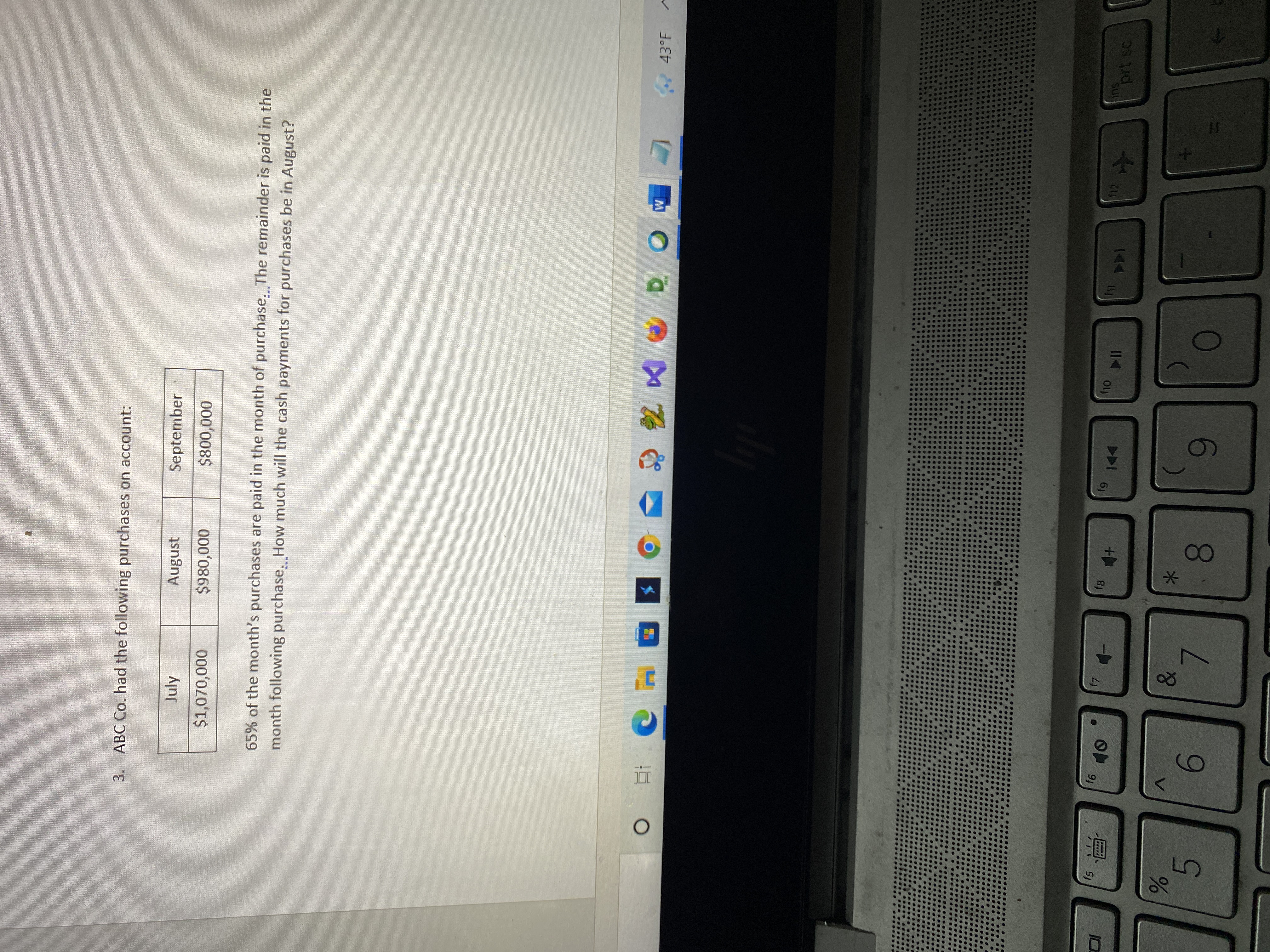 9.
測
3.
ABC Co. had the following purchases on account:
September
August
65% of the month's purchases are paid in the month of purchase. The remainder is paid in the
month following purchase, How much will the cash payments for purchases be in August?
July
000'008$
43°F
SU
prt sc
144
114
fg
*-
V.
0.
5.
6.
