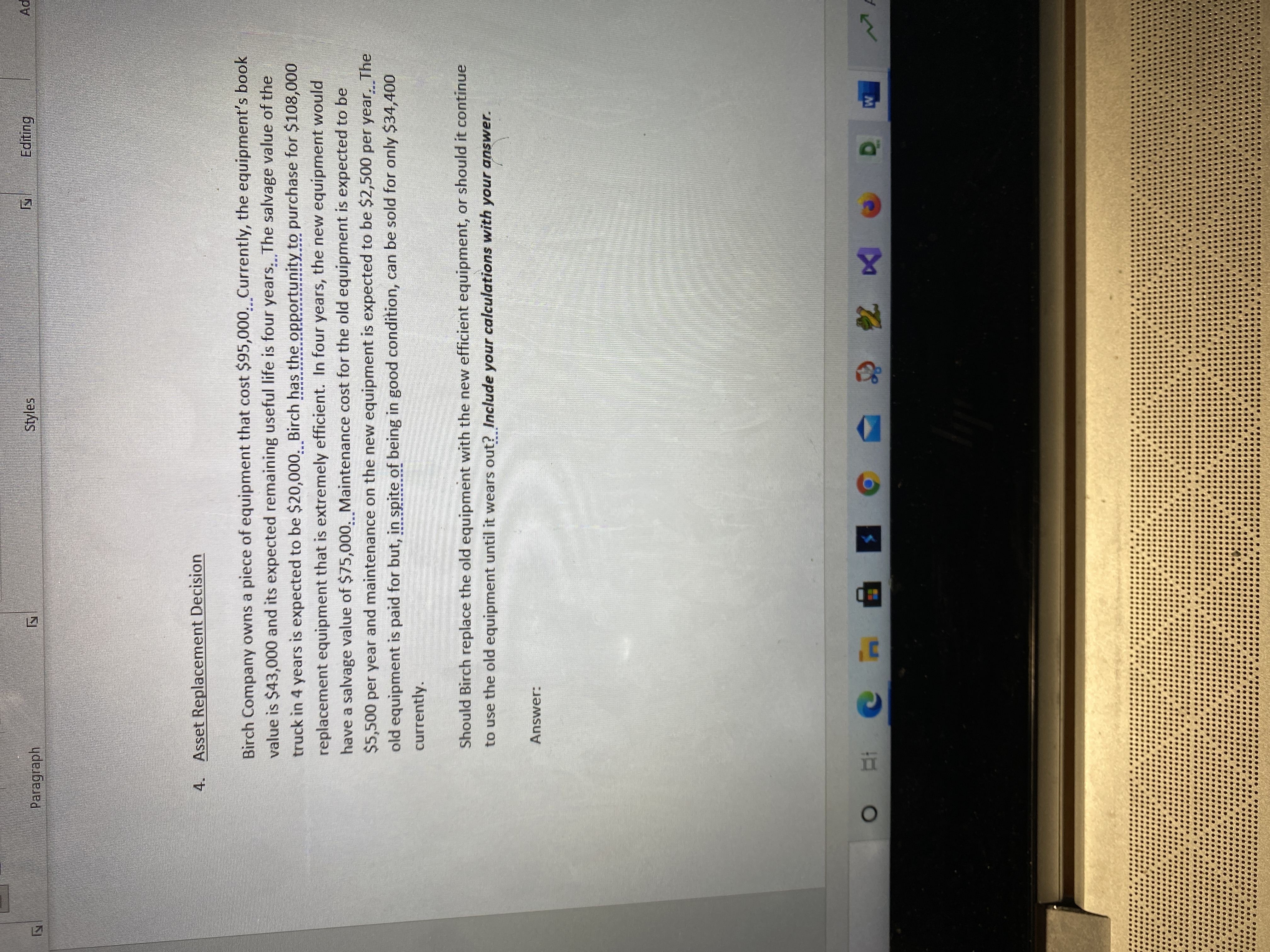 **Asset Replacement Decision**

Birch Company owns a piece of equipment that cost $95,000. Currently, the equipment’s book value is $43,000 and its expected remaining useful life is four years. The salvage value of the truck in four years is expected to be $20,000. Birch has the opportunity to purchase $108,000 replacement equipment that is extremely efficient. In four years, the new equipment would have a salvage value of $75,000. Maintenance cost for the old equipment is expected to be $5,500 per year and maintenance on the new equipment is expected to be $2,500 per year. The old equipment is paid for but, in spite of being in good condition, can be sold for only $34,400 currently.

Should Birch replace the old equipment with the new efficient equipment, or should it continue to use the old equipment until it wears out? *Include your calculations with your answer.*

**Answer:**