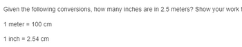 **Conversion Problem: Meters to Inches**

*Problem Statement:*

- Given the following conversions, how many inches are in 2.5 meters? Show your work.

*Conversions Provided:*

- 1 meter = 100 cm
- 1 inch = 2.54 cm

*Solution Steps:*

1. Convert meters to centimeters:
   - Multiply the number of meters (2.5) by the conversion factor (100 cm/meter).
   - \(2.5 \, \text{meters} \times 100 \, \text{cm/meter} = 250 \, \text{cm}\)

2. Convert centimeters to inches:
   - Divide the number of centimeters (250) by the conversion factor (2.54 cm/inch).
   - \(250 \, \text{cm} \div 2.54 \, \text{cm/inch} = 98.4252 \, \text{inches}\)

*Conclusion:*

- There are approximately 98.43 inches in 2.5 meters.