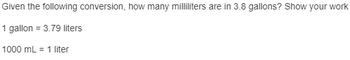 Certainly! Here is the transcription of the text for an educational context:

---

**Conversion Problem:**

**Question:**
Given the following conversion, how many milliliters are in 3.8 gallons? Show your work.

**Conversions Provided:**

- 1 gallon = 3.79 liters
- 1000 milliliters (mL) = 1 liter

**Solution Steps:**

1. **Convert gallons to liters.**
   - 3.8 gallons × 3.79 liters/gallon = 14.402 liters

2. **Convert liters to milliliters.**
   - 14.402 liters × 1000 mL/liter = 14,402 milliliters

Therefore, 3.8 gallons is equal to 14,402 milliliters.