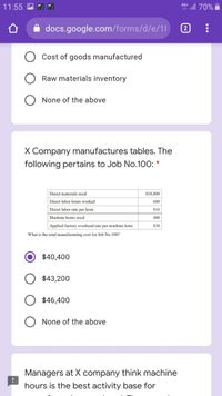 all 70%
4G+
11:55
docs.google.com/forms/d/e/11
2
Cost of goods manufactured
Raw materials inventory
None of the above
X Company manufactures tables. The
following pertains to Job No.100: *
Direct materials used
$18,800
Direct labor hours worked
600
Direct labor rate per hour
$16
Machine hours used
400
Applied factory overhead rate per machine hour
$30
What is the total manufacturing cost for Job No.100?
$40,400
$43,200
$46,400
O None of the above
Managers at X company think machine
hours is the best activity base for
