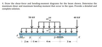 4. Draw the shear-force and bending-moment diagrams for the beam shown. Determine the
maximum shear and maximum bending moment that occur in the span. Provide a detailed and
complete solution.
50 kN
40 kN
kN
20-
m
kN
m
A
E
B
2m →→→<1m
4m
C
10
D
3m