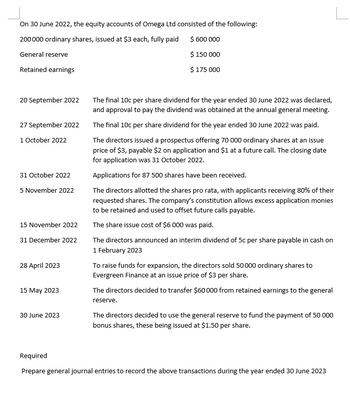 On 30 June 2022, the equity accounts of Omega Ltd consisted of the following:
200 000 ordinary shares, issued at $3 each, fully paid
$ 600 000
General reserve
Retained earnings
20 September 2022
27 September 2022
1 October 2022
31 October 2022
5 November 2022
15 November 2022
31 December 2022
28 April 2023
15 May 2023
30 June 2023
$ 150 000
$ 175 000
The final 10c per share dividend for the year ended 30 June 2022 was declared,
and approval to pay the dividend was obtained at the annual general meeting.
The final 10c per share dividend for the year ended 30 June 2022 was paid.
The directors issued a prospectus offering 70 000 ordinary shares at an issue
price of $3, payable $2 on application and $1 at a future call. The closing date
for application was 31 October 2022.
Applications for 87 500 shares have been received.
The directors allotted the shares pro rata, with applicants receiving 80% of their
requested shares. The company's constitution allows excess application monies
to be retained and used to offset future calls payable.
The share issue cost of $6 000 was paid.
The directors announced an interim dividend of 5c per share payable in cash on
1 February 2023
To raise funds for expansion, the directors sold 50000 ordinary shares to
Evergreen Finance at an issue price of $3 per share.
The directors decided to transfer $60000 from retained earnings to the general
reserve.
The directors decided to use the general reserve to fund the payment of 50 000
bonus shares, these being issued at $1.50 per share.
Required
Prepare general journal entries to record the above transactions during the year ended 30 June 2023