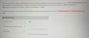 Net income for 2022 reflects a total effective tax rate of 20%. Included in the net income figure is a loss of R$9,600,000 (before tax) as
a result of discontinued operations. Preference dividends of R$216,000 were declared and paid in 2022. Dividends of
R$800,000 were declared and paid to ordinary shareholders in 2022.
Compute earnings per share data as it should appear on the income statement of Crane SA. (Round answers to 2 decimal places, e.g.
1.48)
Earnings Per Share:
Ordirury shares
Discontinued operations, net of tax V
Net income
R$