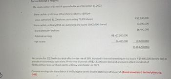 Current Attempt in Progress
The equity section of Crane SA appears below as of December 31, 2022
Share capital-preference (6%preference shares, R$50 par
value, authorized 82,000 shares, outstanding 72,000 shares)
Share capital-ordinary (R$1 par, authorized and issued 10,000,000 shares)
Share premium-ordinary
Retained earnings
Net income
R$:07,200,000
26,400,000
R$3,600,000
10,000,000
16,400,000
133,600,000
R$163,600,000
Net income for 2022 reflects a total effective tax rate of 20%. Included in the ret income figure is a loss of R$9,600,000 (before tax) as
a result of ciscontinued operations. Preference divicends of R$216,000were declared and paid in 2022 Dividends of
R$800,000were ceclared and paid to ordinary shareholders in 2022
Compute earnings per share data as it should appear on the income statement of Crane SA. (Round answers to 2 decimal places, eg
148)