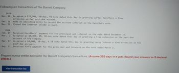 Following are transactions of The Barnett Company:
2023
Dec. 16 Accepted a $22,900, 60-day, 5% note dated this day in granting Carmel Karuthers a time
extension on her past-due account.
Made an adjusting entry to record the accrued interest on the Karuthers note.
Closed the Interest income account.
Dec. 31
Dec. 31
2024
Feb. 14
Mar. 2
Mar. 17
May 31
Received Karuthers' payment for the principal and interest on the note dated December 16.
Accepted an $8,800, 4%, 90-day note dated this day in granting a time extension on the past-due
account of ATW Company.
Accepted a $4,000, 30-day, 4.5% note dated this day in granting Leroy Johnson a time extension on
past-due account.
Received ATW's payment for the principal and interest on the note dated March 2.
Prepare journal entries to record The Barnett Company's transactions. (Assume 365 days in a year. Round your answers to 2 decimal
places.)
View transaction list