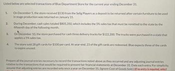 Listed below are selected transactions of Blue Department Store for the current year ending December 31.
On December 5, the store received $5.30 from the Selig Players as a deposit to be returned after certain furniture to be used
in stage production was returned on January 15.
1.
2
3.
4.
During December, cash sales totaled $805,350, which includes the 5% sales tax that must be remitted to the state by the
fifteenth day of the following month
On December 10, the store purchased for cash three delivery trucks for $122.200. The trucks were purchased in a state that
applies a 5% sales tax
The store sold 28 gift cards for $100 per card. At year-end. 23 of the gift cards are redeemed. Blue expects three of the cards
to expire unused.
Prepare all the journal entries necessary to record the transactions noted above as they occurred and any adjusting journal entries
relative to the transactions that would be required to present fair financial statements at December 31. Date each entry. For simplicity.
assume that adjusting entries are recorded only once a year on December 31. (Ignore Cost of Goods Sold.) (If no entry is required, select