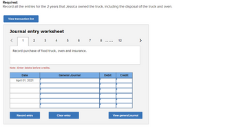 Required:
Record all the entries for the 2 years that Jessica owned the truck, including the disposal of the truck and oven.
View transaction list
Journal entry worksheet
<
1
2
3
Note: Enter debits before credits.
Date
April 01, 2021
Record entry
4
Record purchase of food truck, oven and insurance.
5
6
General Journal
Clear entry
7
8
Debit
12
Credit
View general journal