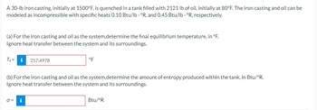 A 30-lb iron casting, initially at 1500°F, is quenched in a tank filled with 2121 lb of oil, initially at 80°F. The iron casting and oil can be
modeled as incompressible with specific heats 0.10 Btu/lb. °R, and 0.45 Btu/lb. °R, respectively.
(a) For the iron casting and oil as the system,determine the final equilibrium temperature, in °F.
Ignore heat transfer between the system and its surroundings.
T+= 257.4978
(b) For the iron casting and oil as the system,determine the amount of entropy produced within the tank, in Btu/°R.
Ignore heat transfer between the system and its surroundings.
0 =
°F
i
Btu/°R