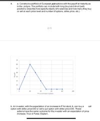 a. Constructa portfolio of European put oplions with the payoff at maturity as
in the picture. The portfolio can include both long (buy) and short (sell)
positions. Describe how (specify clearly who exercise and how many they buy
or sell at each price level and number of options, strike price, etc.)
2/3
70
60
50
40
30
20
10
20
40
60
80
100
Price at maturitydate
b. An investor, with the expectation of an increase in P for stock A, can buy a
option with strike price £50 or sell a put option with strike price £50. These
actions have the same outcome for the investor with an expectation of price
increase. True or False. Explain.
call
