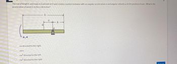 The rod of length L and mass m is pinned at O and rotates counterclockwise with an angular acceleration a and angular velocity w in the position shown. What is the
acceleration of point G in the x-direction?
C
b
w, d
ra directed to the right
zero
rw² directed to the left
rw² directed to the right
Submit
He
10