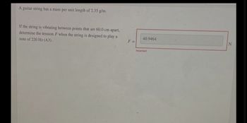 A guitar string has a mass per unit length of 2.35 g/m.
If the string is vibrating between points that are 60.0 cm apart,
determine the tension F when the string is designed to play a
note of 220 Hz (A3).
F=
40.9464
Incorrect
N